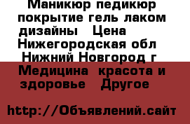 Маникюр,педикюр,покрытие гель лаком,дизайны › Цена ­ 600 - Нижегородская обл., Нижний Новгород г. Медицина, красота и здоровье » Другое   